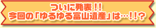 ついに発表！！今回のゆるゆる富山遺産は・・・！？