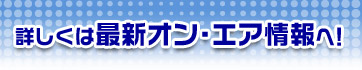 詳しくは最新オン・エア情報へ！